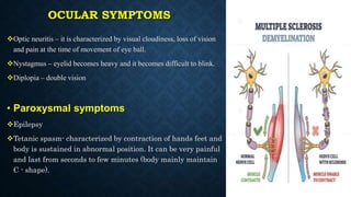 OCULAR SYMPTOMS
Optic neuritis – it is characterized by visual cloudiness, loss of vision
and pain at the time of movement of eye ball.
Nystagmus – eyelid becomes heavy and it becomes difficult to blink.
Diplopia – double vision
• Paroxysmal symptoms
Epilepsy
Tetanic spasm- characterized by contraction of hands feet and
body is sustained in abnormal position. It can be very painful
and last from seconds to few minutes (body mainly maintain
C - shape).
 
