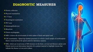 DIAGNOSTIC MEASURES
 History collection
 Physical examination
 C T Scan
 Neurological examination
 PET scan
 Immunoglobulin test
 Blood test
 Electro myelography
 MRI- it shows the involvement of white matter of brain and spinal cord.
 CSF examination - Spinal tap (lumbar puncture), in which a small sample of cerebrospinal
fluid is removed from the spinal canal for laboratory analysis.
 MRI, which can reveal areas of MS (lesions) on the brain, cervical and thoracic spinal cord.
Patient receives an intravenous injection of a contrast material to highlight lesions that
indicate the disease is in an active phase.
 