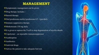MANAGEMENT
Symptomatic management can be given.
Drug therapy includes: -
Steroid therapy
Oral prednisone-methyl prednisone 0.5 -1gm/daily
Immune suppressive therapy
Methotresate 150 mg daily
It is given to supress the T-cell to stop degeneration of myelin sheath.
Copolymer – an injectable immunosuppressor
Azathioprine
Antibiotics
Antiviral drugs
Advice the patient to take adequate bed rest.
 