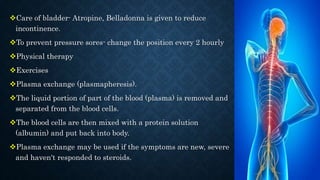 Care of bladder- Atropine, Belladonna is given to reduce
incontinence.
To prevent pressure sores- change the position every 2 hourly
Physical therapy
Exercises
Plasma exchange (plasmapheresis).
The liquid portion of part of the blood (plasma) is removed and
separated from the blood cells.
The blood cells are then mixed with a protein solution
(albumin) and put back into body.
Plasma exchange may be used if the symptoms are new, severe
and haven't responded to steroids.
 