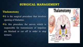 SURGICAL MANAGEMENT
Thalamotomy
It is the surgical procedure that involves
opening of thalamus.
In this procedure the nerves which is
responsible for transmission of impulses
are blocked or cut off in order to stop
termers.
 
