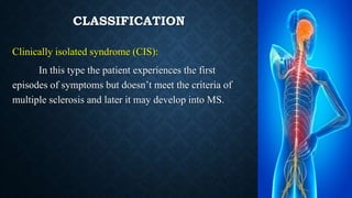 CLASSIFICATION
Clinically isolated syndrome (CIS):
In this type the patient experiences the first
episodes of symptoms but doesn’t meet the criteria of
multiple sclerosis and later it may develop into MS.
 