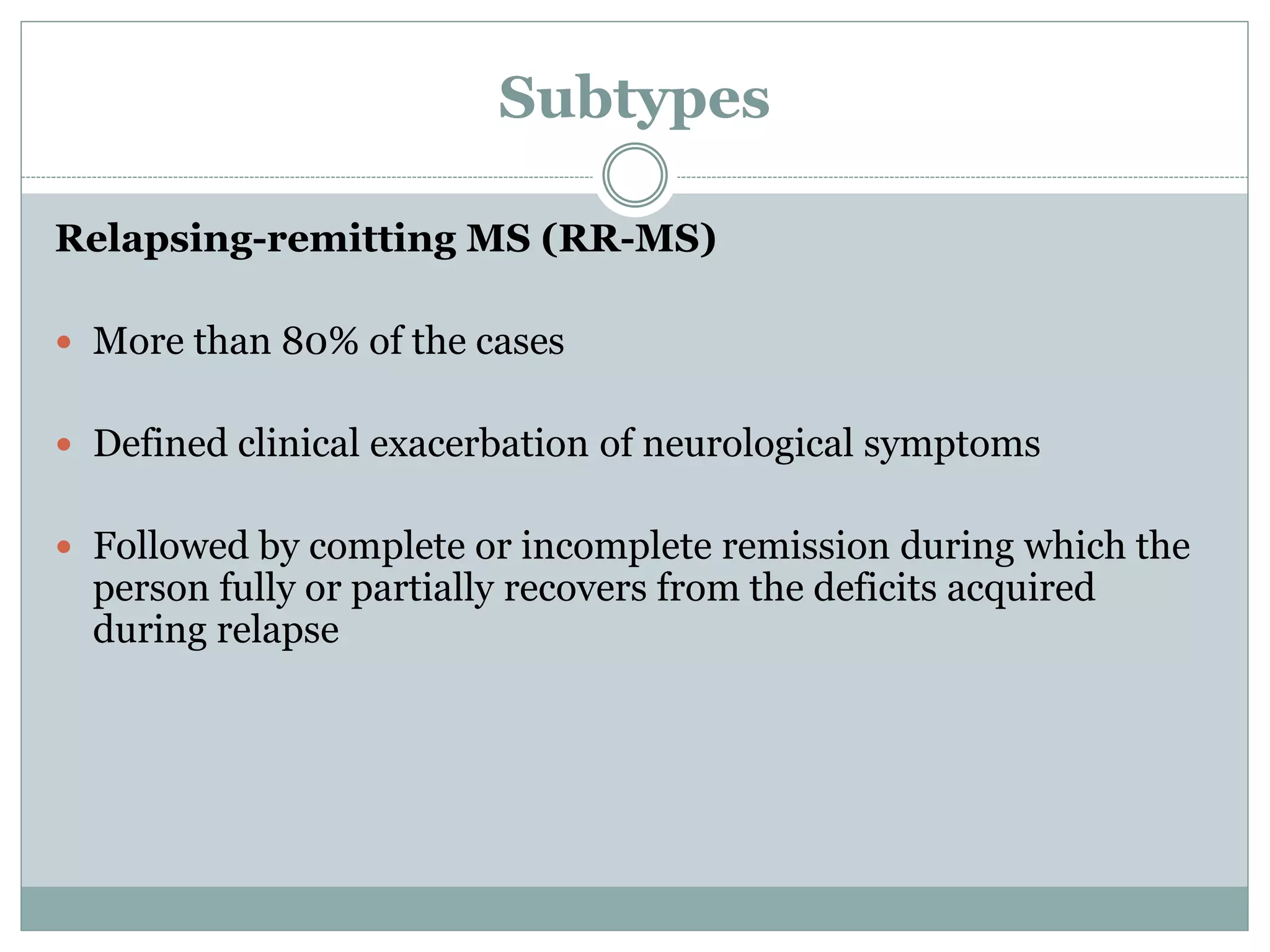 Subtypes
Relapsing-remitting MS (RR-MS)
 More than 80% of the cases
 Defined clinical exacerbation of neurological symptoms
 Followed by complete or incomplete remission during which the
person fully or partially recovers from the deficits acquired
during relapse
 