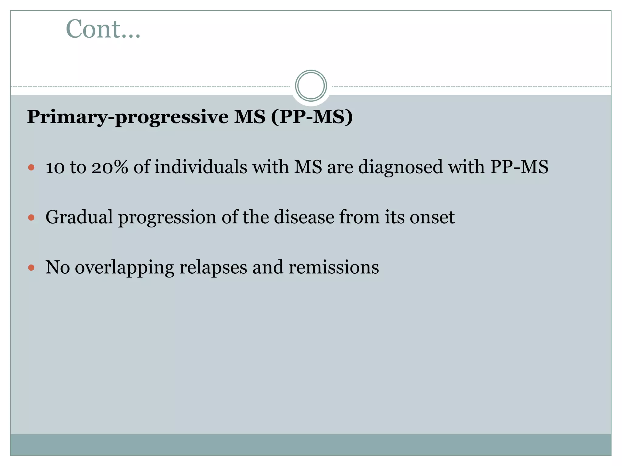 Cont…
Primary-progressive MS (PP-MS)
 10 to 20% of individuals with MS are diagnosed with PP-MS
 Gradual progression of the disease from its onset
 No overlapping relapses and remissions
 