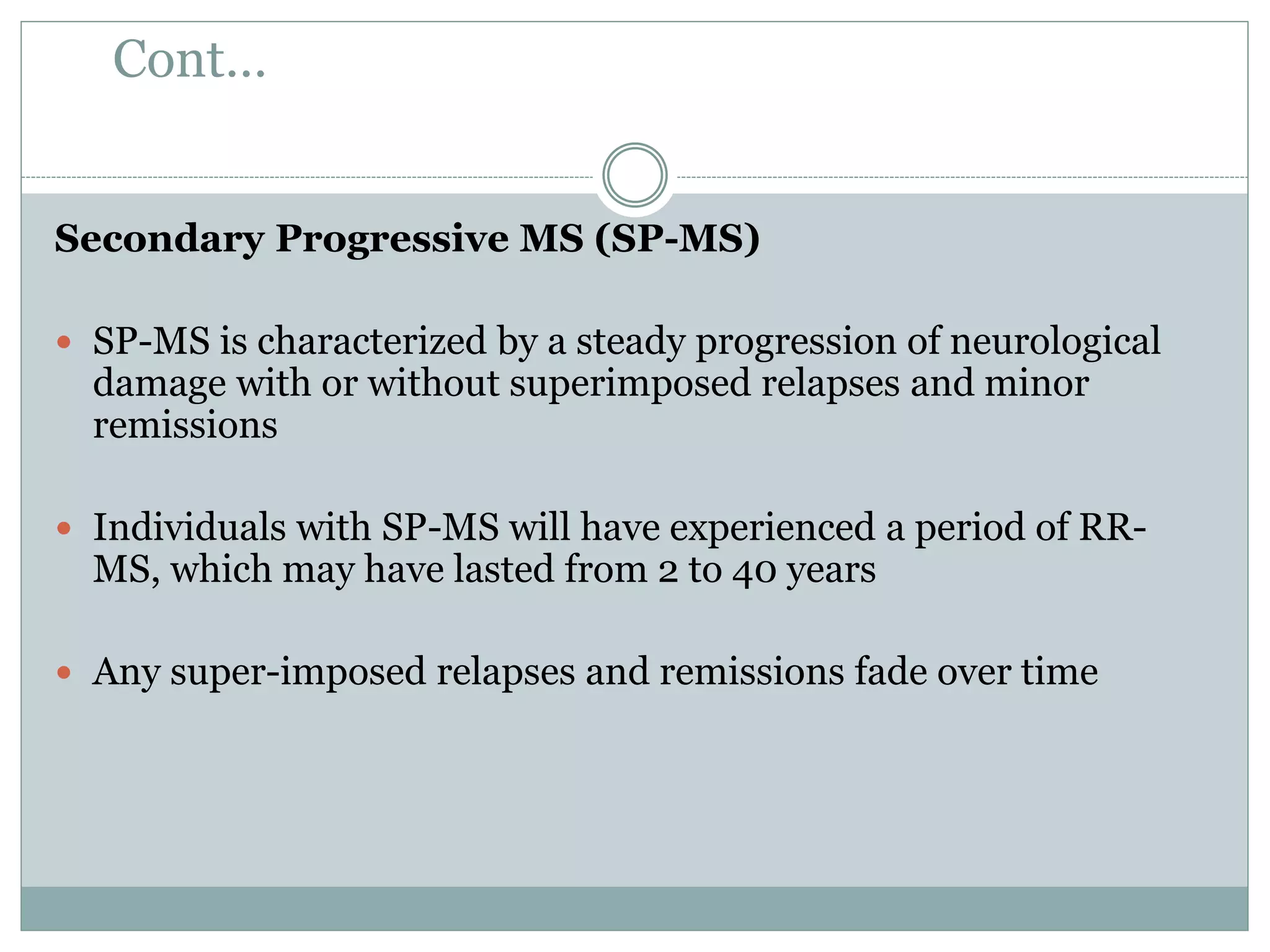 Cont…
Secondary Progressive MS (SP-MS)
 SP-MS is characterized by a steady progression of neurological
damage with or without superimposed relapses and minor
remissions
 Individuals with SP-MS will have experienced a period of RR-
MS, which may have lasted from 2 to 40 years
 Any super-imposed relapses and remissions fade over time
 