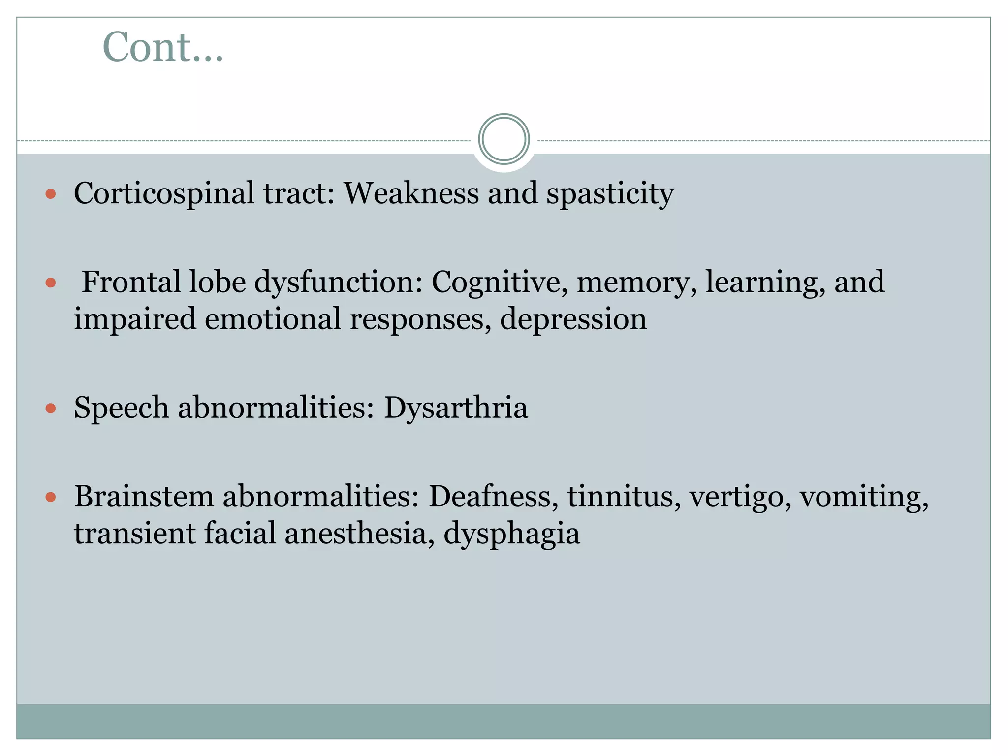 Cont…
 Corticospinal tract: Weakness and spasticity
 Frontal lobe dysfunction: Cognitive, memory, learning, and
impaired emotional responses, depression
 Speech abnormalities: Dysarthria
 Brainstem abnormalities: Deafness, tinnitus, vertigo, vomiting,
transient facial anesthesia, dysphagia
 