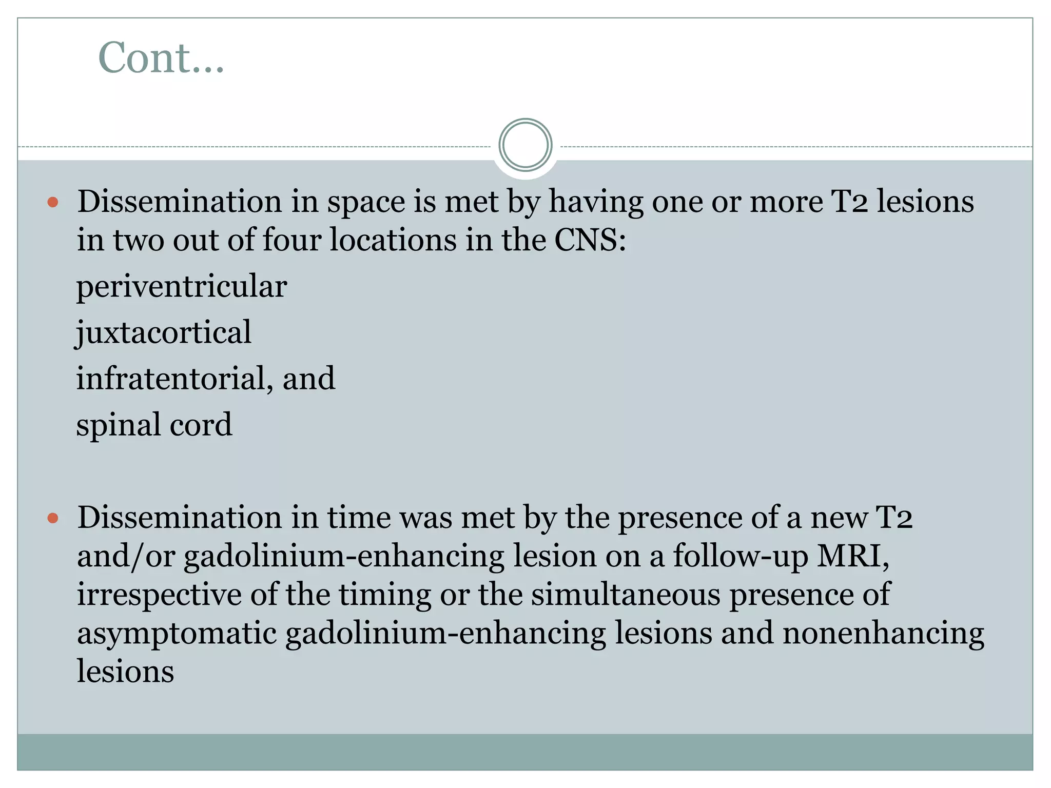 Cont…
 Dissemination in space is met by having one or more T2 lesions
in two out of four locations in the CNS:
periventricular
juxtacortical
infratentorial, and
spinal cord
 Dissemination in time was met by the presence of a new T2
and/or gadolinium-enhancing lesion on a follow-up MRI,
irrespective of the timing or the simultaneous presence of
asymptomatic gadolinium-enhancing lesions and nonenhancing
lesions
 