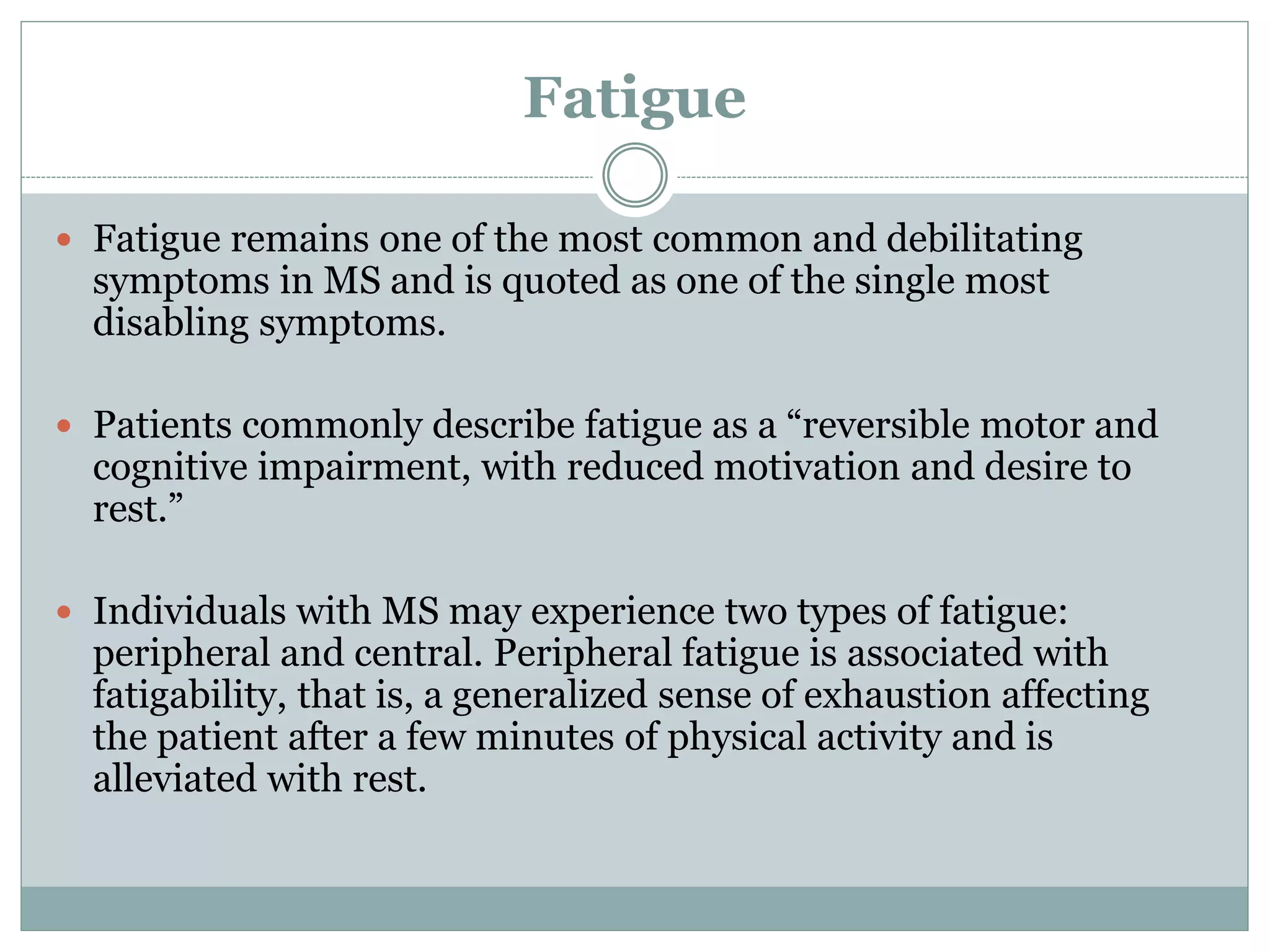 Fatigue
 Fatigue remains one of the most common and debilitating
symptoms in MS and is quoted as one of the single most
disabling symptoms.
 Patients commonly describe fatigue as a “reversible motor and
cognitive impairment, with reduced motivation and desire to
rest.”
 Individuals with MS may experience two types of fatigue:
peripheral and central. Peripheral fatigue is associated with
fatigability, that is, a generalized sense of exhaustion affecting
the patient after a few minutes of physical activity and is
alleviated with rest.
 