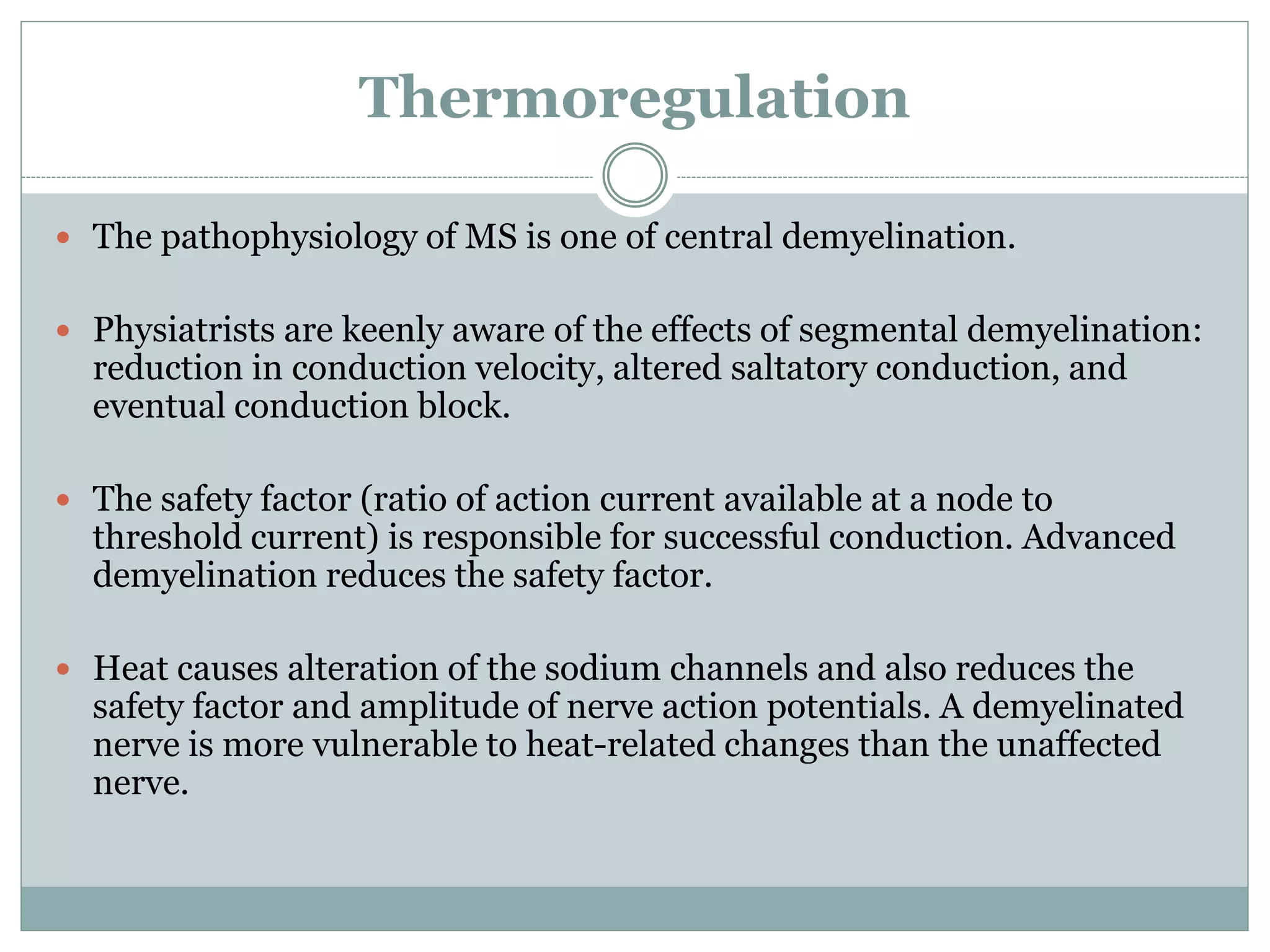 Thermoregulation
 The pathophysiology of MS is one of central demyelination.
 Physiatrists are keenly aware of the effects of segmental demyelination:
reduction in conduction velocity, altered saltatory conduction, and
eventual conduction block.
 The safety factor (ratio of action current available at a node to
threshold current) is responsible for successful conduction. Advanced
demyelination reduces the safety factor.
 Heat causes alteration of the sodium channels and also reduces the
safety factor and amplitude of nerve action potentials. A demyelinated
nerve is more vulnerable to heat-related changes than the unaffected
nerve.
 