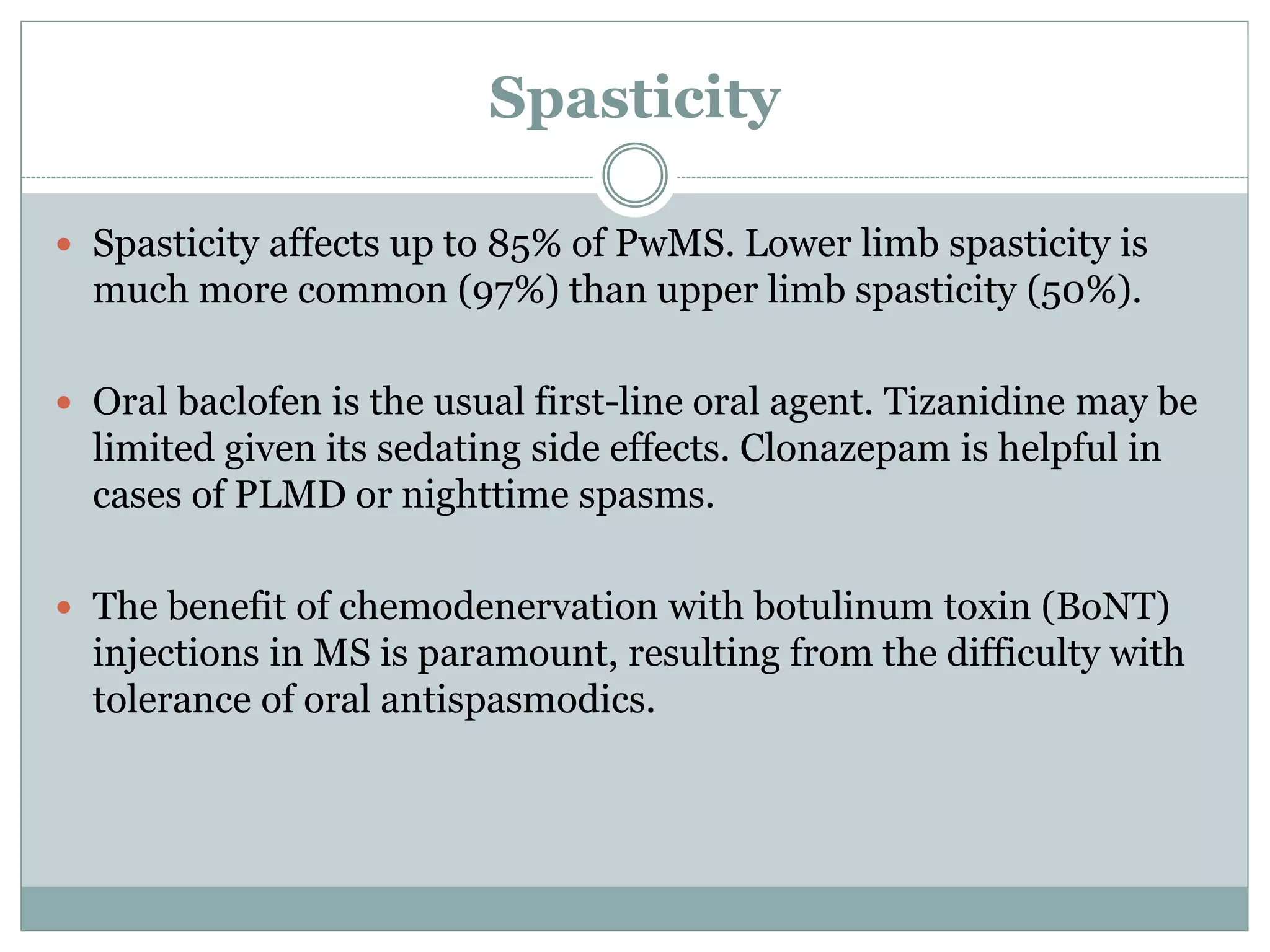 Spasticity
 Spasticity affects up to 85% of PwMS. Lower limb spasticity is
much more common (97%) than upper limb spasticity (50%).
 Oral baclofen is the usual first-line oral agent. Tizanidine may be
limited given its sedating side effects. Clonazepam is helpful in
cases of PLMD or nighttime spasms.
 The benefit of chemodenervation with botulinum toxin (BoNT)
injections in MS is paramount, resulting from the difficulty with
tolerance of oral antispasmodics.
 