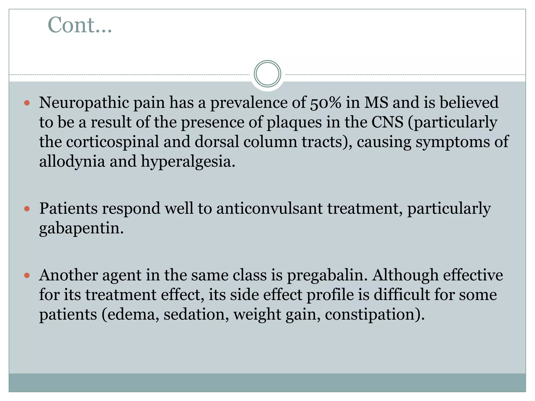 Cont…
 Neuropathic pain has a prevalence of 50% in MS and is believed
to be a result of the presence of plaques in the CNS (particularly
the corticospinal and dorsal column tracts), causing symptoms of
allodynia and hyperalgesia.
 Patients respond well to anticonvulsant treatment, particularly
gabapentin.
 Another agent in the same class is pregabalin. Although effective
for its treatment effect, its side effect profile is difficult for some
patients (edema, sedation, weight gain, constipation).
 
