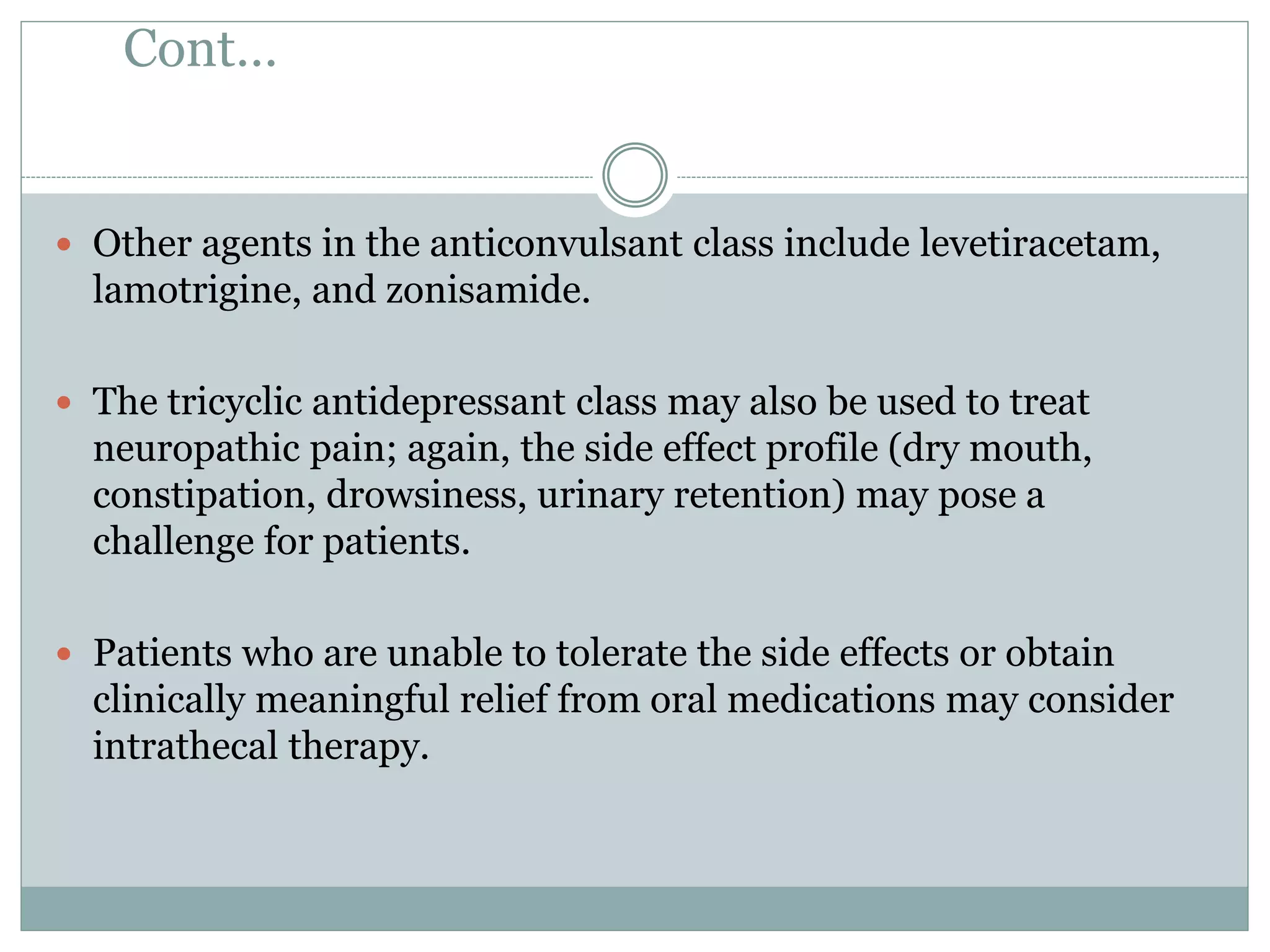 Cont…
 Other agents in the anticonvulsant class include levetiracetam,
lamotrigine, and zonisamide.
 The tricyclic antidepressant class may also be used to treat
neuropathic pain; again, the side effect profile (dry mouth,
constipation, drowsiness, urinary retention) may pose a
challenge for patients.
 Patients who are unable to tolerate the side effects or obtain
clinically meaningful relief from oral medications may consider
intrathecal therapy.
 