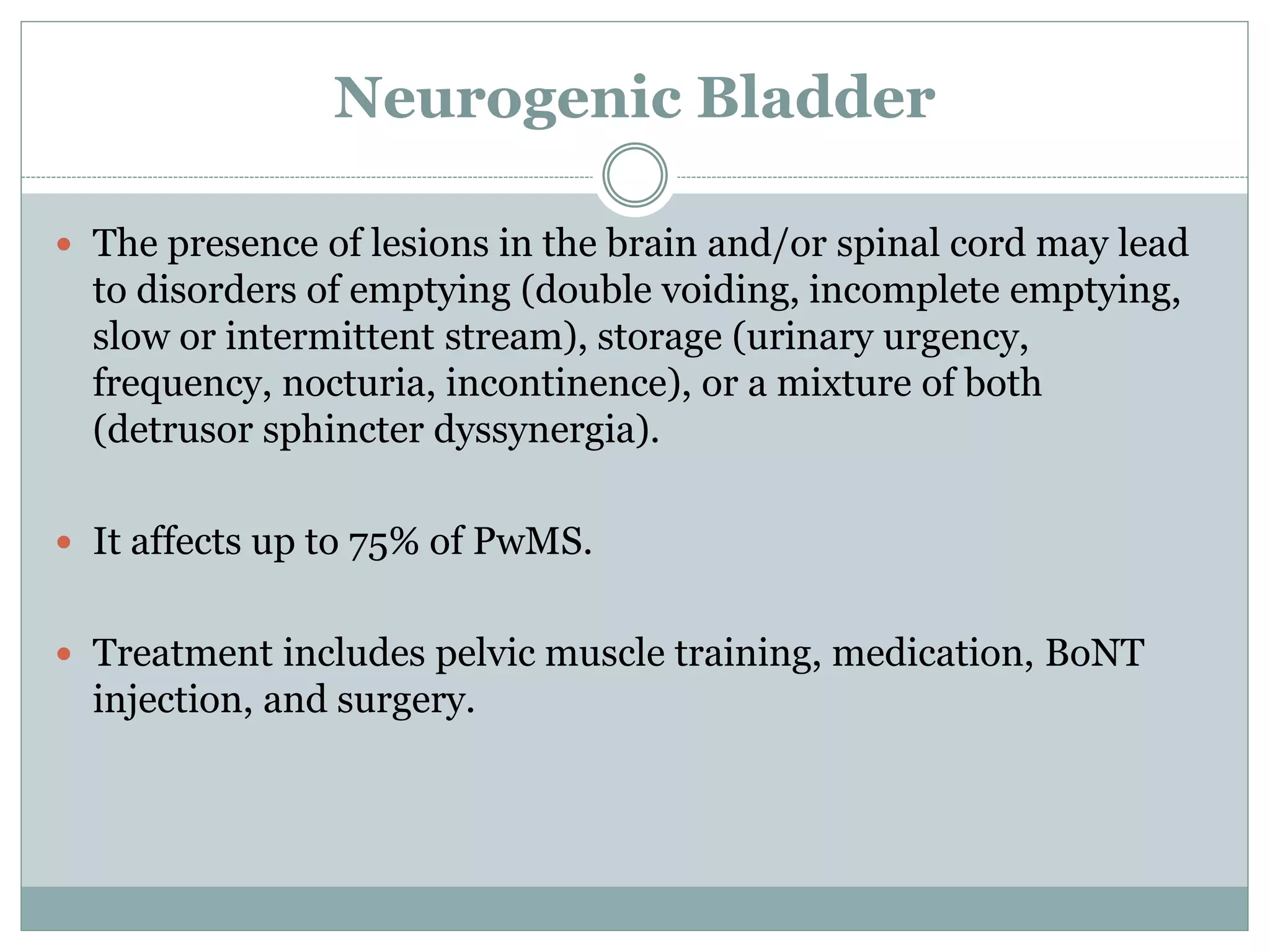 Neurogenic Bladder
 The presence of lesions in the brain and/or spinal cord may lead
to disorders of emptying (double voiding, incomplete emptying,
slow or intermittent stream), storage (urinary urgency,
frequency, nocturia, incontinence), or a mixture of both
(detrusor sphincter dyssynergia).
 It affects up to 75% of PwMS.
 Treatment includes pelvic muscle training, medication, BoNT
injection, and surgery.
 