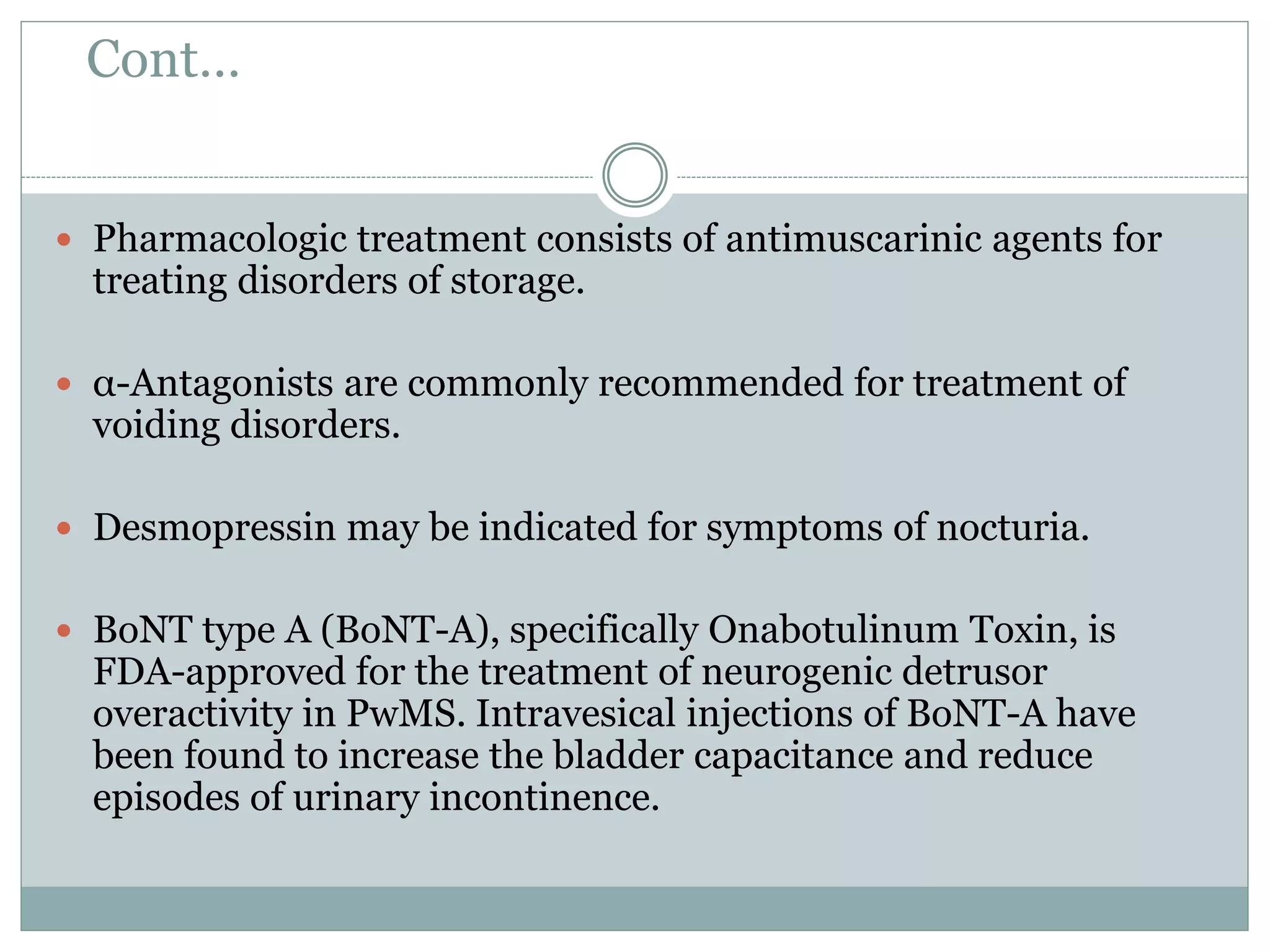 Cont…
 Pharmacologic treatment consists of antimuscarinic agents for
treating disorders of storage.
 α-Antagonists are commonly recommended for treatment of
voiding disorders.
 Desmopressin may be indicated for symptoms of nocturia.
 BoNT type A (BoNT-A), specifically Onabotulinum Toxin, is
FDA-approved for the treatment of neurogenic detrusor
overactivity in PwMS. Intravesical injections of BoNT-A have
been found to increase the bladder capacitance and reduce
episodes of urinary incontinence.
 