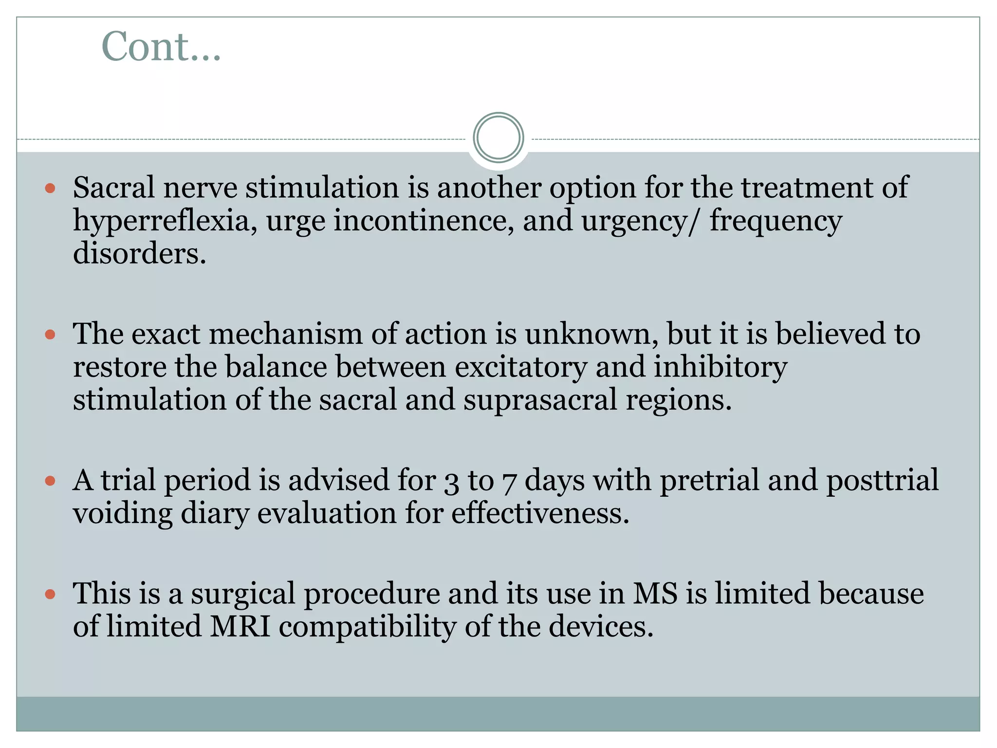 Cont…
 Sacral nerve stimulation is another option for the treatment of
hyperreflexia, urge incontinence, and urgency/ frequency
disorders.
 The exact mechanism of action is unknown, but it is believed to
restore the balance between excitatory and inhibitory
stimulation of the sacral and suprasacral regions.
 A trial period is advised for 3 to 7 days with pretrial and posttrial
voiding diary evaluation for effectiveness.
 This is a surgical procedure and its use in MS is limited because
of limited MRI compatibility of the devices.
 