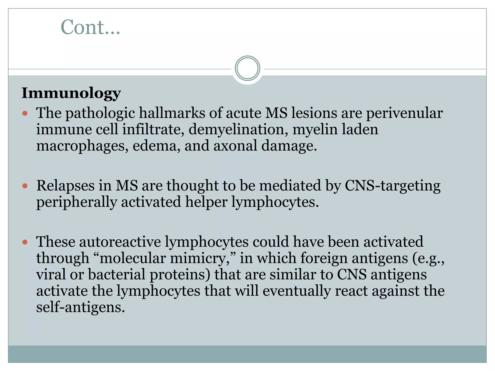 Cont…
Immunology
 The pathologic hallmarks of acute MS lesions are perivenular
immune cell infiltrate, demyelination, myelin laden
macrophages, edema, and axonal damage.
 Relapses in MS are thought to be mediated by CNS-targeting
peripherally activated helper lymphocytes.
 These autoreactive lymphocytes could have been activated
through “molecular mimicry,” in which foreign antigens (e.g.,
viral or bacterial proteins) that are similar to CNS antigens
activate the lymphocytes that will eventually react against the
self-antigens.
 