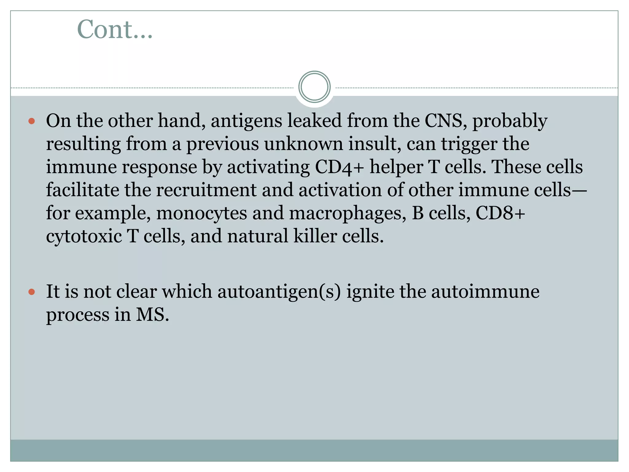 Cont…
 On the other hand, antigens leaked from the CNS, probably
resulting from a previous unknown insult, can trigger the
immune response by activating CD4+ helper T cells. These cells
facilitate the recruitment and activation of other immune cells—
for example, monocytes and macrophages, B cells, CD8+
cytotoxic T cells, and natural killer cells.
 It is not clear which autoantigen(s) ignite the autoimmune
process in MS.
 