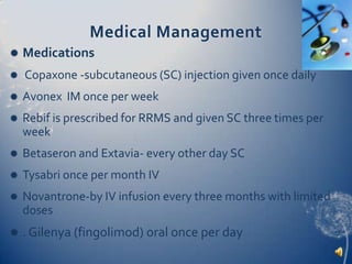 Medical ManagementMedicationsCopaxone -subcutaneous (SC) injection given once dailyAvonex  IM once per weekRebif is prescribed for RRMS and given SC three times per week Betaseron and Extavia- every other day SCTysabri once per month IVNovantrone-by IV infusion every three months with limited doses. Gilenya (fingolimod) oral once per day