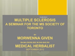 23/09/2012

    MULTIPLE SCLEROSIS
A SEMINAR FOR THE MS SOCIETY OF
           TORONTO
                    BY

      MORWENNA GIVEN
       BA MA (OXON) BSC M.OHA BHG RH

     MEDICAL HERBALIST   1                ©©
            SEPTEMBER 2012
                             ©
 