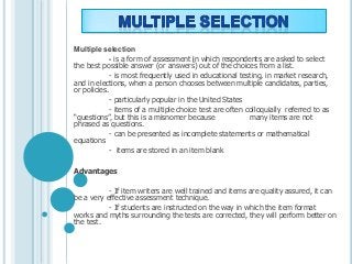 Multiple selection
- is a form of assessment in which respondents are asked to select
the best possible answer (or answers) out of the choices from a list.
- is most frequently used in educational testing, in market research,
and in elections, when a person chooses between multiple candidates, parties,
or policies.
- particularly popular in the United States
- items of a multiple choice test are often colloquially referred to as
“questions”, but this is a misnomer because many items are not
phrased as questions.
- can be presented as incomplete statements or mathematical
equations
- items are stored in an item blank
Advantages
- If item writers are well trained and items are quality assured, it can
be a very effective assessment technique.
- If students are instructed on the way in which the item format
works and myths surrounding the tests are corrected, they will perform better on
the test.
 