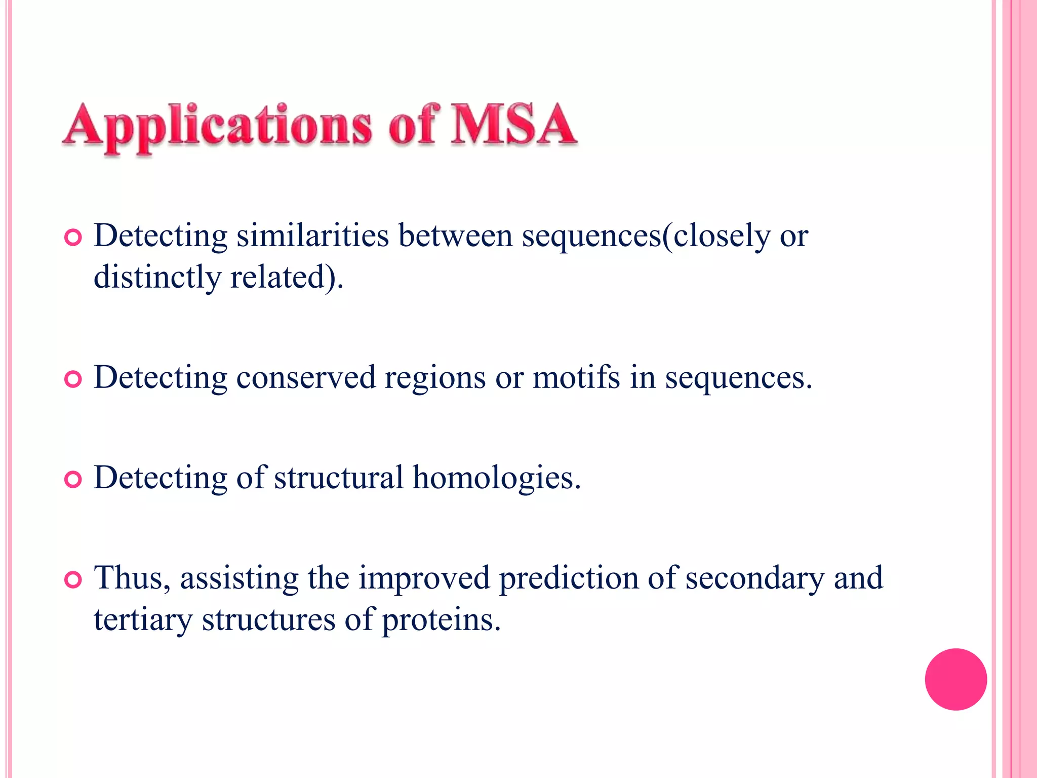  Detecting similarities between sequences(closely or
distinctly related).
 Detecting conserved regions or motifs in sequences.
 Detecting of structural homologies.
 Thus, assisting the improved prediction of secondary and
tertiary structures of proteins.
 