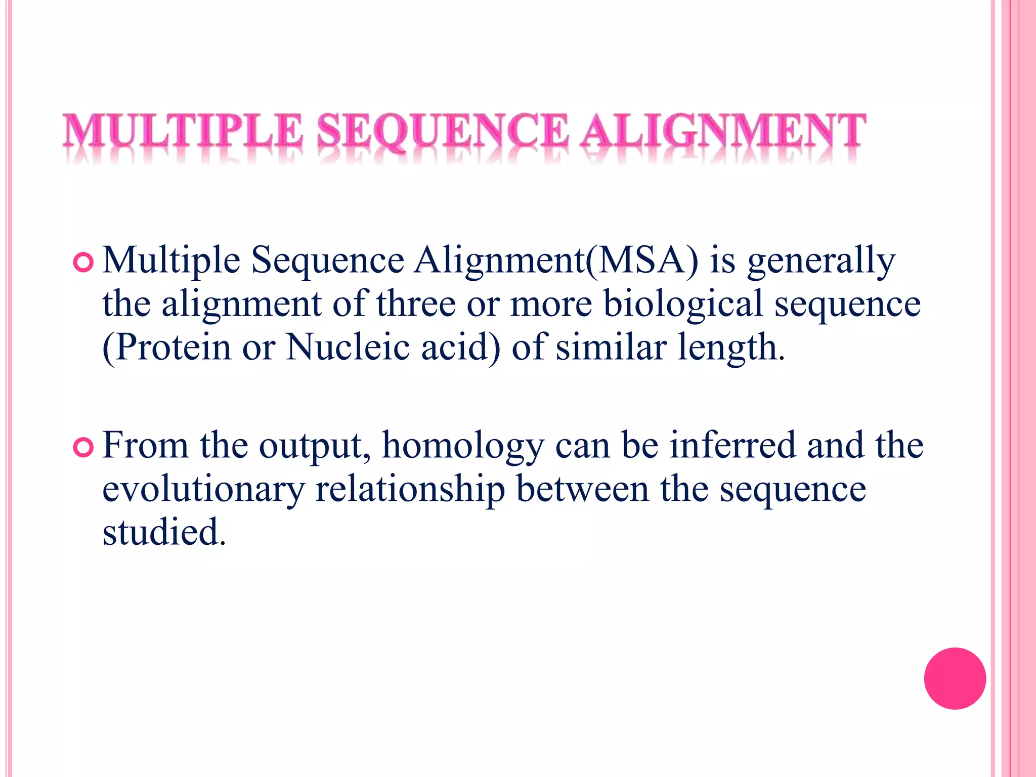  Multiple Sequence Alignment(MSA) is generally
the alignment of three or more biological sequence
(Protein or Nucleic acid) of similar length.
 From the output, homology can be inferred and the
evolutionary relationship between the sequence
studied.
 