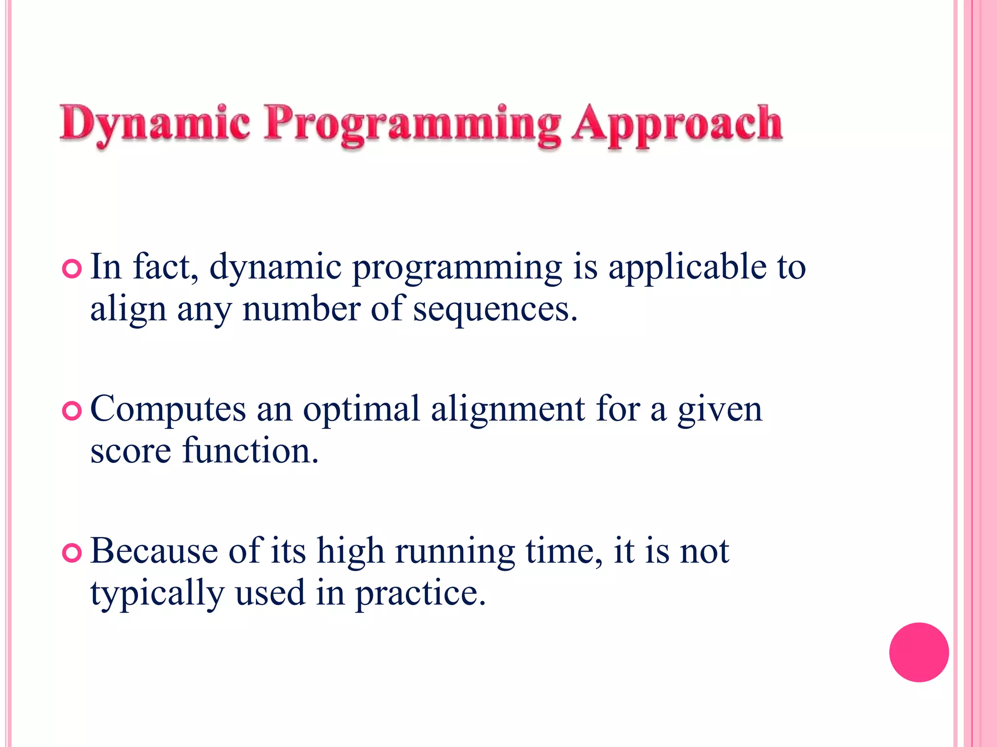  In fact, dynamic programming is applicable to
align any number of sequences.
 Computes an optimal alignment for a given
score function.
 Because of its high running time, it is not
typically used in practice.
 