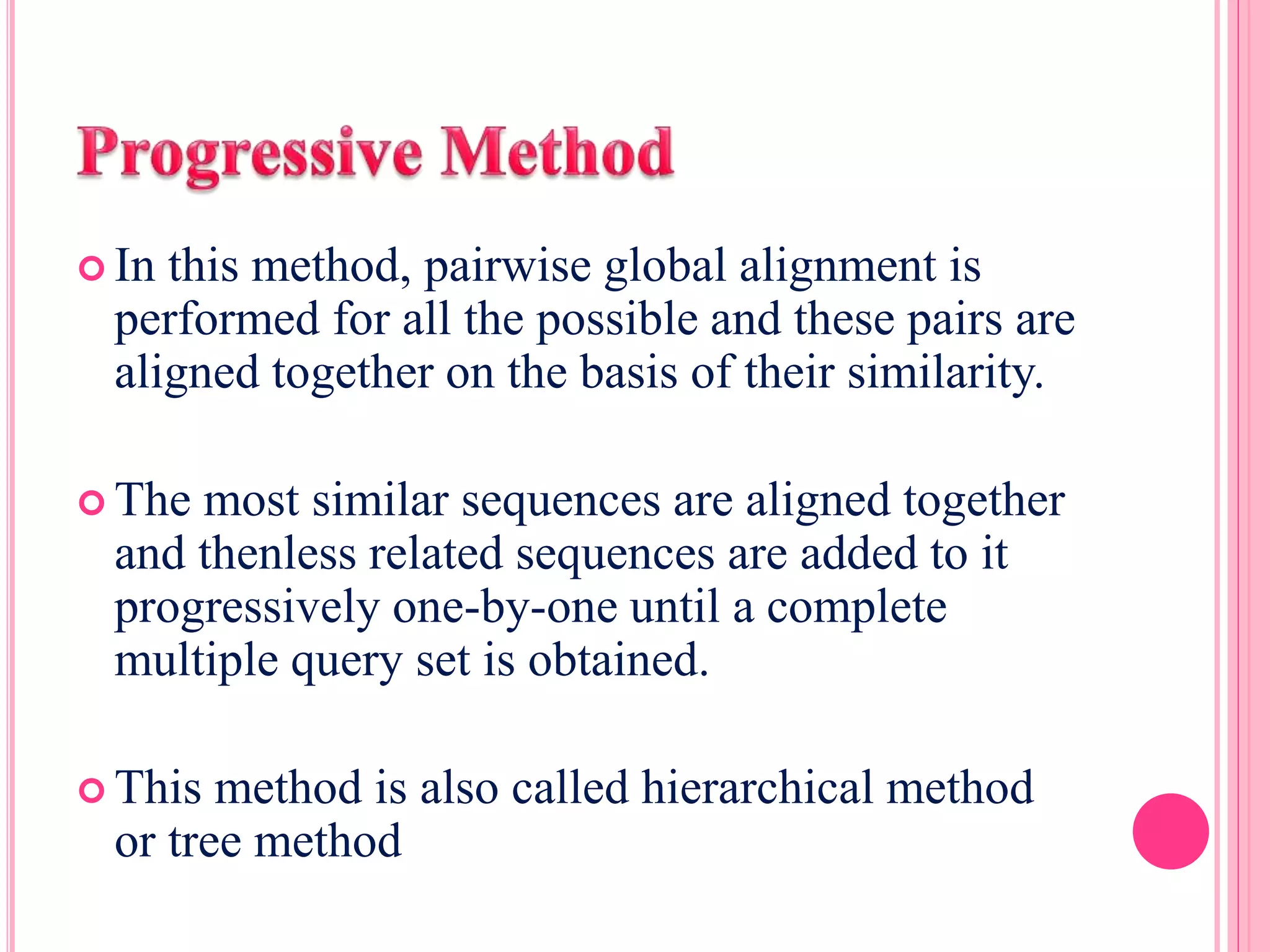  In this method, pairwise global alignment is
performed for all the possible and these pairs are
aligned together on the basis of their similarity.
 The most similar sequences are aligned together
and thenless related sequences are added to it
progressively one-by-one until a complete
multiple query set is obtained.
 This method is also called hierarchical method
or tree method
 
