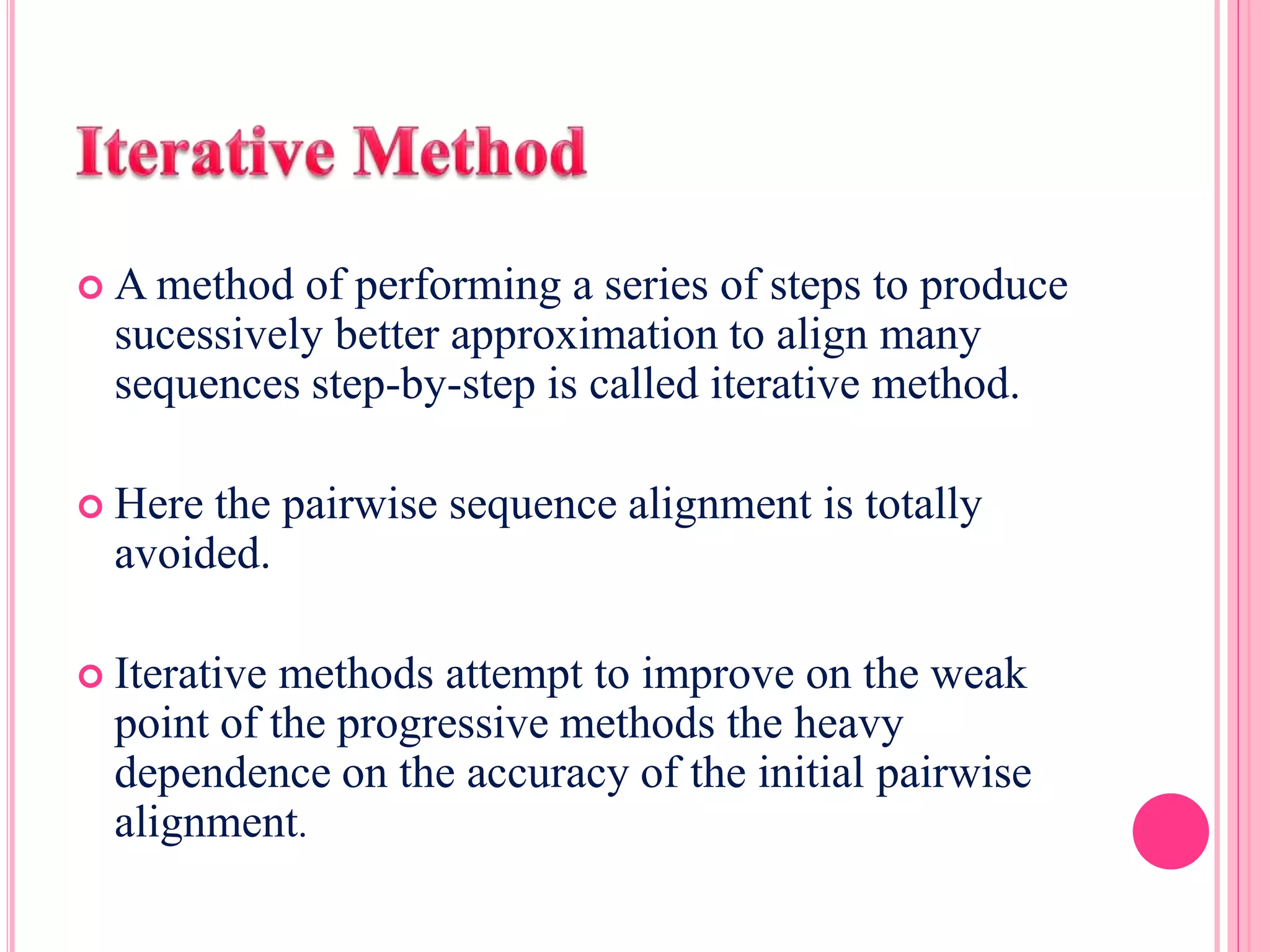 A method of performing a series of steps to produce
sucessively better approximation to align many
sequences step-by-step is called iterative method.
 Here the pairwise sequence alignment is totally
avoided.
 Iterative methods attempt to improve on the weak
point of the progressive methods the heavy
dependence on the accuracy of the initial pairwise
alignment.
 