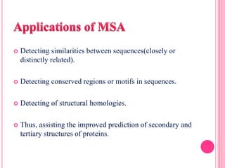  Detecting similarities between sequences(closely or
distinctly related).
 Detecting conserved regions or motifs in sequences.
 Detecting of structural homologies.
 Thus, assisting the improved prediction of secondary and
tertiary structures of proteins.
 
