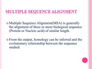  Multiple Sequence Alignment(MSA) is generally
the alignment of three or more biological sequence
(Protein or Nucleic acid) of similar length.
 From the output, homology can be inferred and the
evolutionary relationship between the sequence
studied.
 