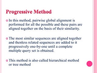  In this method, pairwise global alignment is
performed for all the possible and these pairs are
aligned together on the basis of their similarity.
 The most similar sequences are aligned together
and thenless related sequences are added to it
progressively one-by-one until a complete
multiple query set is obtained.
 This method is also called hierarchical method
or tree method
 