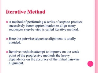  A method of performing a series of steps to produce
sucessively better approximation to align many
sequences step-by-step is called iterative method.
 Here the pairwise sequence alignment is totally
avoided.
 Iterative methods attempt to improve on the weak
point of the progressive methods the heavy
dependence on the accuracy of the initial pairwise
alignment.
 