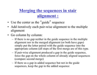 Merging the sequences in stair
alignment :
•  Use the center as the “guide” sequence
•  Add iteratively each pair-wise alignment to the multiple
alignment
•  Go column by column:
–  If there is no gap neither in the guide sequence in the multiple
alignment nor in the merged alignment (or both have gaps)
simply put the letter paired with the guide sequence into the
appropriate column (all steps of the first merge are of this type.
–  If pair-wise alignment produced a gap in the guide sequence,
force the gap on the whole column of already aligned sequences
(compare second merge)
–  If there us a gap in added sequence but not in the guide
sequences, keep the gap in the added sequence
 