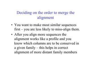 Deciding on the order to merge the
alignment
•  You want to make most similar sequences
first – you are less likely to miss-align them.
•  After you align more sequences the
alignment works like a profile and you
know which columns are to be conserved in
a given family – this helps in correct
alignment of more distant family members
 
