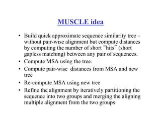 MUSCLE idea
•  Build quick approximate sequence similarity tree –
without pair-wise alignment but compute distances
by computing the number of short “hits” (short
gapless matching) between any pair of sequences.
•  Compute MSA using the tree.
•  Compute pair-wise distances from MSA and new
tree
•  Re-compute MSA using new tree
•  Refine the alignment by iteratively partitioning the
sequence into two groups and merging the aligning
multiple alignment from the two groups
 