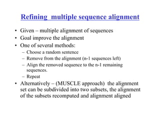 Refining multiple sequence alignment
•  Given – multiple alignment of sequences
•  Goal improve the alignment
•  One of several methods:
–  Choose a random sentence
–  Remove from the alignment (n-1 sequences left)
–  Align the removed sequence to the n-1 remaining
sequences.
–  Repeat
•  Alternatively – (MUSCLE approach) the alignment
set can be subdivided into two subsets, the alignment
of the subsets recomputed and alignment aligned
 