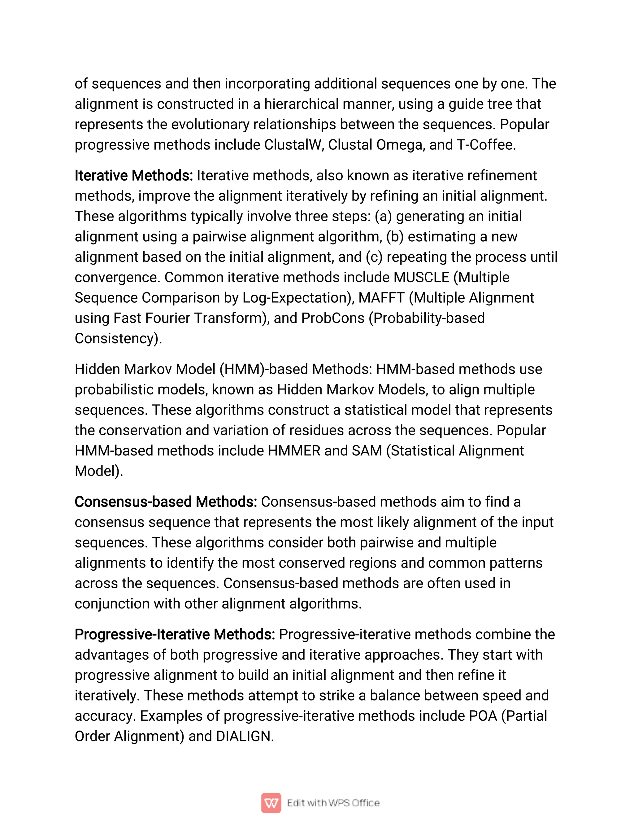 of sequences and then incorporating additional sequences one by one. The
alignment is constructed in a hierarchical manner, using a guide tree that
represents the evolutionary relationships between the sequences. Popular
progressive methods include ClustalW, Clustal Omega, and T-Coffee.
Iterative Methods: Iterative methods, also known as iterative refinement
methods, improve the alignment iteratively by refining an initial alignment.
These algorithms typically involve three steps: (a) generating an initial
alignment using a pairwise alignment algorithm, (b) estimating a new
alignment based on the initial alignment, and (c) repeating the process until
convergence. Common iterative methods include MUSCLE (Multiple
Sequence Comparison by Log-Expectation), MAFFT (Multiple Alignment
using Fast Fourier Transform), and ProbCons (Probability-based
Consistency).
Hidden Markov Model (HMM)-based Methods: HMM-based methods use
probabilistic models, known as Hidden Markov Models, to align multiple
sequences. These algorithms construct a statistical model that represents
the conservation and variation of residues across the sequences. Popular
HMM-based methods include HMMER and SAM (Statistical Alignment
Model).
Consensus-based Methods: Consensus-based methods aim to find a
consensus sequence that represents the most likely alignment of the input
sequences. These algorithms consider both pairwise and multiple
alignments to identify the most conserved regions and common patterns
across the sequences. Consensus-based methods are often used in
conjunction with other alignment algorithms.
Progressive-Iterative Methods: Progressive-iterative methods combine the
advantages of both progressive and iterative approaches. They start with
progressive alignment to build an initial alignment and then refine it
iteratively. These methods attempt to strike a balance between speed and
accuracy. Examples of progressive-iterative methods include POA (Partial
Order Alignment) and DIALIGN.
 