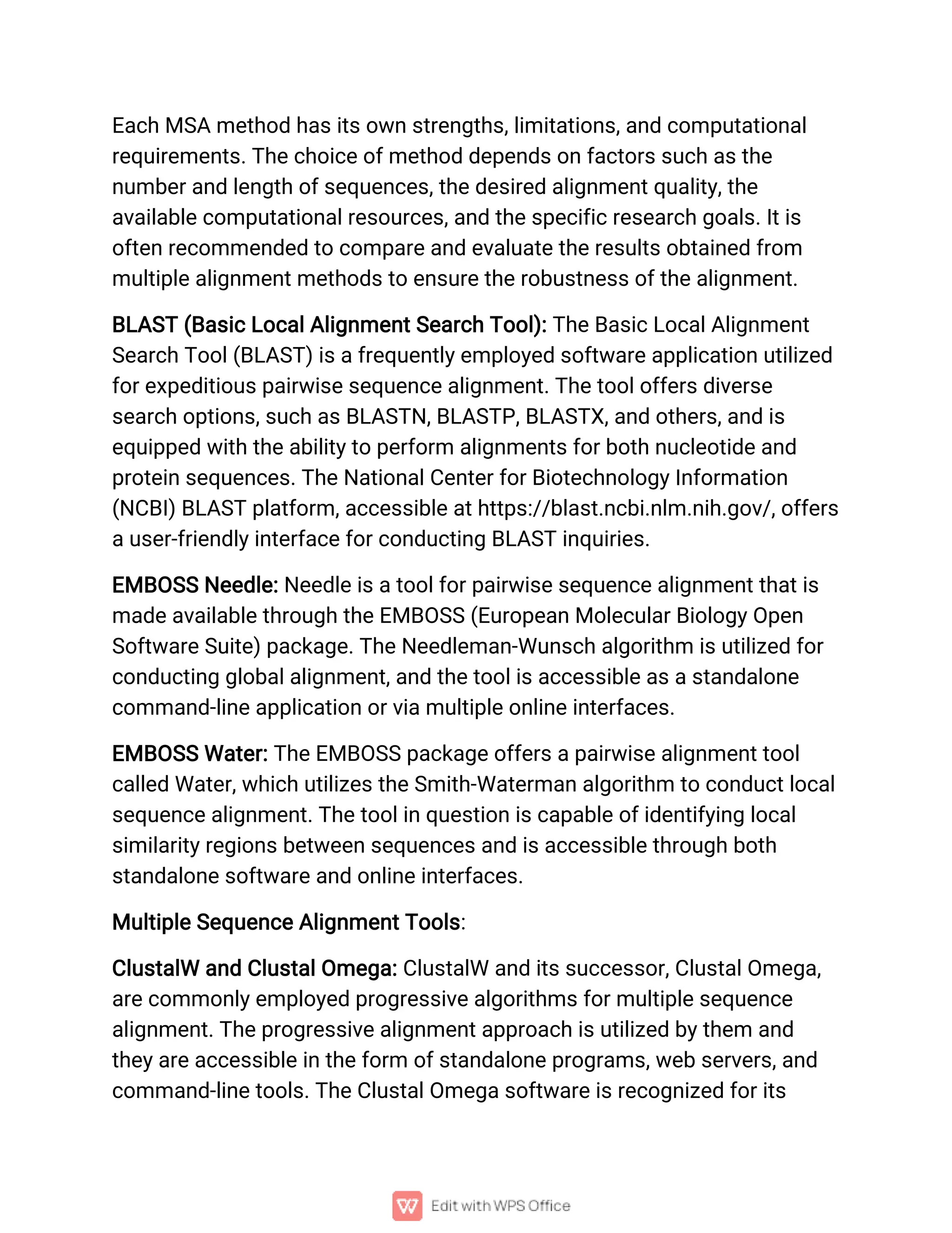 Each MSA method has its own strengths, limitations, and computational
requirements. The choice of method depends on factors such as the
number and length of sequences, the desired alignment quality, the
available computational resources, and the specific research goals. It is
often recommended to compare and evaluate the results obtained from
multiple alignment methods to ensure the robustness of the alignment.
BLAST (Basic Local Alignment Search Tool): The Basic Local Alignment
Search Tool (BLAST) is a frequently employed software application utilized
for expeditious pairwise sequence alignment. The tool offers diverse
search options, such as BLASTN, BLASTP, BLASTX, and others, and is
equipped with the ability to perform alignments for both nucleotide and
protein sequences. The National Center for Biotechnology Information
(NCBI) BLAST platform, accessible at https://blast.ncbi.nlm.nih.gov/, offers
a user-friendly interface for conducting BLAST inquiries.
EMBOSS Needle: Needle is a tool for pairwise sequence alignment that is
made available through the EMBOSS (European Molecular Biology Open
Software Suite) package. The Needleman-Wunsch algorithm is utilized for
conducting global alignment, and the tool is accessible as a standalone
command-line application or via multiple online interfaces.
EMBOSS Water: The EMBOSS package offers a pairwise alignment tool
called Water, which utilizes the Smith-Waterman algorithm to conduct local
sequence alignment. The tool in question is capable of identifying local
similarity regions between sequences and is accessible through both
standalone software and online interfaces.
Multiple Sequence Alignment Tools:
ClustalW and Clustal Omega: ClustalW and its successor, Clustal Omega,
are commonly employed progressive algorithms for multiple sequence
alignment. The progressive alignment approach is utilized by them and
they are accessible in the form of standalone programs, web servers, and
command-line tools. The Clustal Omega software is recognized for its
 