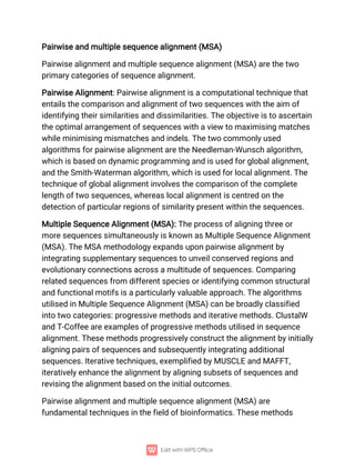 Pairwise and multiple sequence alignment (MSA)
Pairwise alignment and multiple sequence alignment (MSA) are the two
primary categories of sequence alignment.
Pairwise Alignment: Pairwise alignment is a computational technique that
entails the comparison and alignment of two sequences with the aim of
identifying their similarities and dissimilarities. The objective is to ascertain
the optimal arrangement of sequences with a view to maximising matches
while minimising mismatches and indels. The two commonly used
algorithms for pairwise alignment are the Needleman-Wunsch algorithm,
which is based on dynamic programming and is used for global alignment,
and the Smith-Waterman algorithm, which is used for local alignment. The
technique of global alignment involves the comparison of the complete
length of two sequences, whereas local alignment is centred on the
detection of particular regions of similarity present within the sequences.
Multiple Sequence Alignment (MSA): The process of aligning three or
more sequences simultaneously is known as Multiple Sequence Alignment
(MSA). The MSA methodology expands upon pairwise alignment by
integrating supplementary sequences to unveil conserved regions and
evolutionary connections across a multitude of sequences. Comparing
related sequences from different species or identifying common structural
and functional motifs is a particularly valuable approach. The algorithms
utilised in Multiple Sequence Alignment (MSA) can be broadly classified
into two categories: progressive methods and iterative methods. ClustalW
and T-Coffee are examples of progressive methods utilised in sequence
alignment. These methods progressively construct the alignment by initially
aligning pairs of sequences and subsequently integrating additional
sequences. Iterative techniques, exemplified by MUSCLE and MAFFT,
iteratively enhance the alignment by aligning subsets of sequences and
revising the alignment based on the initial outcomes.
Pairwise alignment and multiple sequence alignment (MSA) are
fundamental techniques in the field of bioinformatics. These methods
 
