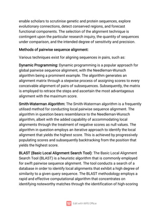 enable scholars to scrutinise genetic and protein sequences, explore
evolutionary connections, detect conserved regions, and forecast
functional components. The selection of the alignment technique is
contingent upon the particular research inquiry, the quantity of sequences
under comparison, and the intended degree of sensitivity and precision.
Methods of pairwise sequence alignment:
Various techniques exist for aligning sequences in pairs, such as:
Dynamic Programming: Dynamic programming is a popular approach for
global pairwise sequence alignment, with the Needleman-Wunsch
algorithm being a prominent example. The algorithm generates an
alignment matrix through a stepwise process of assigning scores to every
conceivable alignment of pairs of subsequences. Subsequently, the matrix
is employed to retrace the steps and ascertain the most advantageous
alignment with the maximum score.
Smith-Waterman Algorithm: The Smith-Waterman algorithm is a frequently
utilised method for conducting local pairwise sequence alignment. The
algorithm in question bears resemblance to the Needleman-Wunsch
algorithm, albeit with the added capability of accommodating local
alignments through the treatment of negative scores as null values. The
algorithm in question employs an iterative approach to identify the local
alignment that yields the highest score. This is achieved by progressively
populating scores and subsequently backtracking from the position that
yields the highest score.
BLAST (Basic Local Alignment Search Tool): The Basic Local Alignment
Search Tool (BLAST) is a heuristic algorithm that is commonly employed
for swift pairwise sequence alignment. The tool conducts a search of a
database in order to identify local alignments that exhibit a high degree of
similarity to a given query sequence. The BLAST methodology employs a
rapid and effective computational algorithm that concentrates on
identifying noteworthy matches through the identification of high-scoring
 