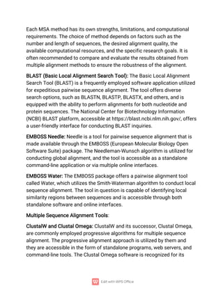 Each MSA method has its own strengths, limitations, and computational
requirements. The choice of method depends on factors such as the
number and length of sequences, the desired alignment quality, the
available computational resources, and the specific research goals. It is
often recommended to compare and evaluate the results obtained from
multiple alignment methods to ensure the robustness of the alignment.
BLAST (Basic Local Alignment Search Tool): The Basic Local Alignment
Search Tool (BLAST) is a frequently employed software application utilized
for expeditious pairwise sequence alignment. The tool offers diverse
search options, such as BLASTN, BLASTP, BLASTX, and others, and is
equipped with the ability to perform alignments for both nucleotide and
protein sequences. The National Center for Biotechnology Information
(NCBI) BLAST platform, accessible at https://blast.ncbi.nlm.nih.gov/, offers
a user-friendly interface for conducting BLAST inquiries.
EMBOSS Needle: Needle is a tool for pairwise sequence alignment that is
made available through the EMBOSS (European Molecular Biology Open
Software Suite) package. The Needleman-Wunsch algorithm is utilized for
conducting global alignment, and the tool is accessible as a standalone
command-line application or via multiple online interfaces.
EMBOSS Water: The EMBOSS package offers a pairwise alignment tool
called Water, which utilizes the Smith-Waterman algorithm to conduct local
sequence alignment. The tool in question is capable of identifying local
similarity regions between sequences and is accessible through both
standalone software and online interfaces.
Multiple Sequence Alignment Tools:
ClustalW and Clustal Omega: ClustalW and its successor, Clustal Omega,
are commonly employed progressive algorithms for multiple sequence
alignment. The progressive alignment approach is utilized by them and
they are accessible in the form of standalone programs, web servers, and
command-line tools. The Clustal Omega software is recognized for its
 