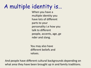 A multiple identity is…
                     When you have a
                     multiple identity you
                     have lots of different
                     parts to your
                     personality i.e how you
                     talk to different
                     people, accents, age, ge
                     nder and slang.

                    You may also have
                    different beliefs and
                    values.

And people have different cultural backgrounds depending on
what area they have been brought up in and family traditions.
 