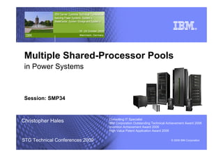 © 2009 IBM Corporation




 Multiple Shared-Processor Pools
 in Power Systems



 Session: SMP34


                                 Consulting IT Specialist
Christopher Hales                IBM Corporation Outstanding Technical Achievement Award 2008
                                 Invention Achievement Award 2009
                                 High Value Patent Application Award 2009


STG Technical Conferences 2009                                           © 2009 IBM Corporation
 