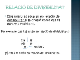  Dos nombres estaran en relació de
divisibilitat si la divisió entre ells és
exacta ( residu 0 ).
Per exemple: 224 i 16 estàn en relació de divisibilitat ?
224 16
064 14
0 residu 0
SÍ, 224 i 16 estàn en relació de divisibilitat.
 