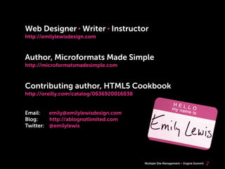 Multiple Site Management Engine Summit 2
Web Designer Writer Instructor
http://emilylewisdesign.com
Author, Microformats Made Simple
http://microformatsmadesimple.com
Contributing author, HTML5 Cookbook
http://oreilly.com/catalog/0636920016038
Email: emily@emilylewisdesign.com
Blog: http://ablognotlimited.com
Twitter: @emilylewis
 