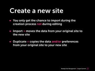 Multiple Site Management Engine Summit
Create a new site
• You only get the chance to import during the
creation process not during editing
• Import = moves the data from your original site to
the new site
• Duplicate = copies the data and/or preferences
from your original site to your new site
22
 