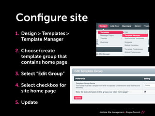 Multiple Site Management Engine Summit
Conﬁgure site
1. Design > Templates >
Template Manager
2. Choose/create
template group that
contains home page
3. Select “Edit Group”
4. Select checkbox for
site home page
5. Update
27
 