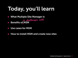 Multiple Site Management Engine Summit
Today, you’ll learn
3
• What Multiple Site Manager is
• Beneﬁts of MSM
• Use cases for MSM
• How to install MSM and create new sites
& challenges with
^
 