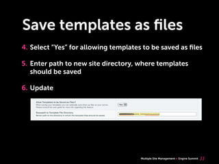 Multiple Site Management Engine Summit
Save templates as ﬁles
4. Select “Yes” for allowing templates to be saved as ﬁles
5. Enter path to new site directory, where templates
should be saved
6. Update
33
 